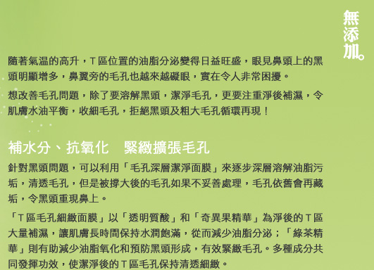 隨著氣溫的高升，T區位置的油脂分泌變得日益旺盛，眼見鼻頭上的黑頭明顯增多，鼻翼旁的毛孔也越來越礙眼，實在令人非常困擾。
想改善毛孔問題，除了要溶解黑頭，潔淨毛孔，更要注重淨後補濕，令肌膚水油平衡，收細毛孔，拒絕黑頭及粗大毛孔循環再現！

補水分、抗氧化　緊緻擴張毛孔
針對黑頭問題，可以利用「毛孔深層潔淨面膜」來逐步深層溶解油脂污垢，清透毛孔，但是被撐大後的毛孔如果不妥善處理，毛孔依舊會再藏垢，令黑頭重現鼻上。
「T區毛孔細緻面膜」以「透明質酸」和「奇異果精華」為淨後的T區大量補濕，讓肌膚長時間保持水潤飽滿，從而減少油脂分泌；「綠茶精華」則有助減少油脂氧化和預防黑頭形成，有效緊緻毛孔。多種成分共同發揮功效，使潔淨後的T區毛孔保持清透細緻。