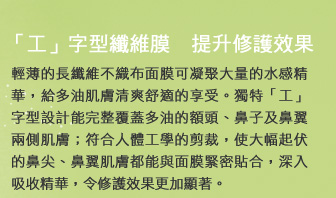 「工」字型纖維膜　提升修護效果
輕薄的長纖維不織布面膜可凝聚大量的水感精華，給多油肌膚清爽舒適的享受。獨特「工」字型設計能完整覆蓋多油的額頭、鼻子及鼻翼兩側肌膚；符合人體工學的剪裁，使大幅起伏的鼻尖、鼻翼肌膚都能與面膜緊密貼合，深入吸收精華，令修護效果更加顯著。